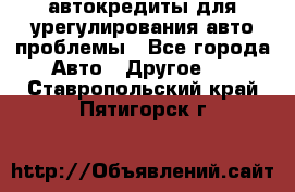 автокредиты для урегулирования авто проблемы - Все города Авто » Другое   . Ставропольский край,Пятигорск г.